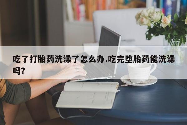 网上微信米非司酮片在线购吃了打胎药洗澡了怎么办.吃完堕胎药能洗澡吗？