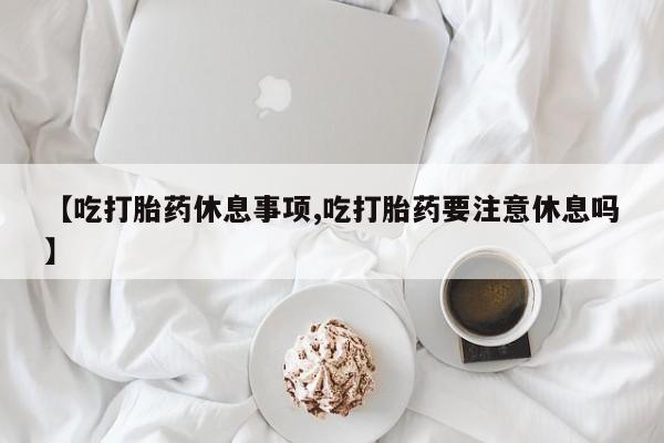 网上微信米非司酮片在线购【吃打胎药休息事项,吃打胎药要注意休息吗】