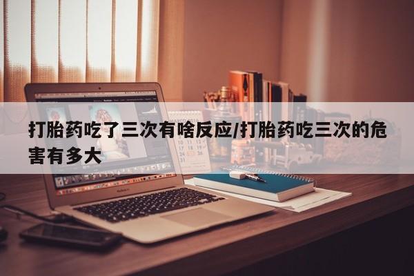 网上微信米非司酮片在线购打胎药吃了三次有啥反应/打胎药吃三次的危害有多大