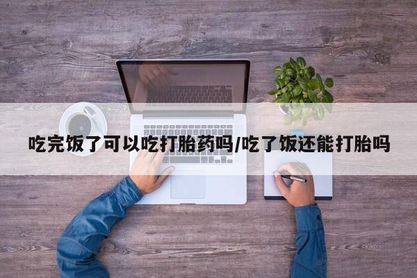 网上微信米非司酮片在线购吃完饭了可以吃打胎药吗/吃了饭还能打胎吗