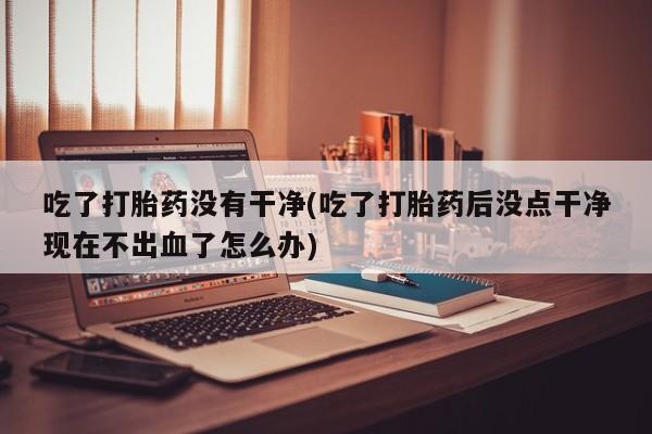 网上微信米非司酮片在线购吃了打胎药没有干净(吃了打胎药后没点干净现在不出血了怎么办)