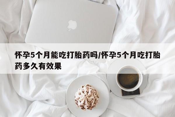 网上微信米非司酮片在线购怀孕5个月能吃打胎药吗/怀孕5个月吃打胎药多久有效果