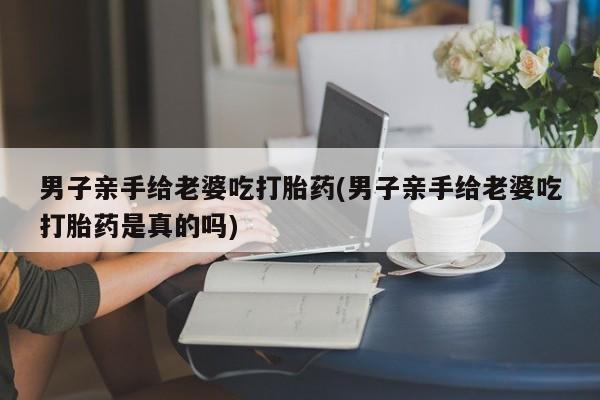 网上微信米非司酮片在线购男子亲手给老婆吃打胎药(男子亲手给老婆吃打胎药是真的吗)