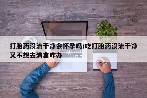 网上微信米非司酮片在线购打胎药没流干净会怀孕吗/吃打胎药没流干净又不想去清宫咋办