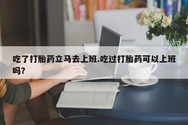 网上微信米非司酮片在线购吃了打胎药立马去上班.吃过打胎药可以上班吗？