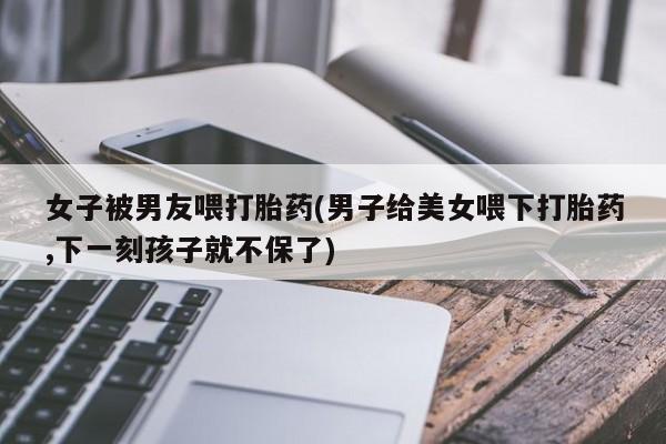 网上微信米非司酮片在线购女子被男友喂打胎药(男子给美女喂下打胎药,下一刻孩子就不保了)