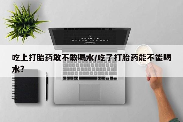 网上微信米非司酮片在线购吃上打胎药敢不敢喝水/吃了打胎药能不能喝水?