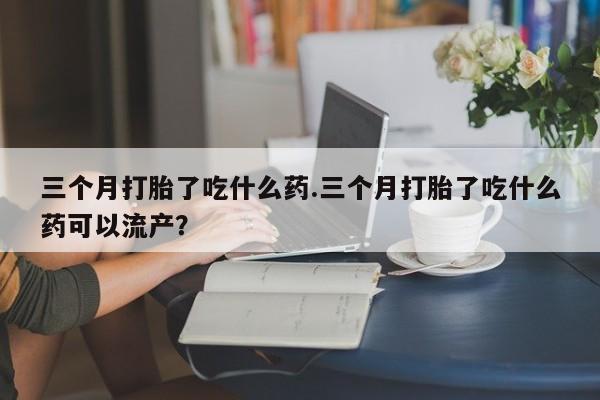 网上微信米非司酮片在线购三个月打胎了吃什么药.三个月打胎了吃什么药可以流产？