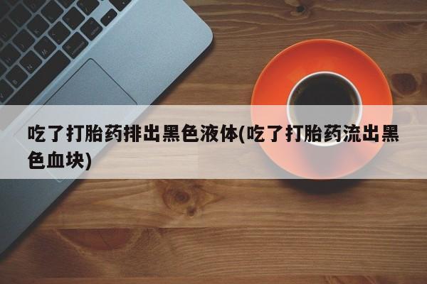 网上微信米非司酮片在线购吃了打胎药排出黑色液体(吃了打胎药流出黑色血块)