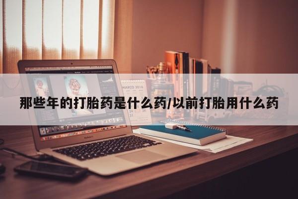 网上微信米非司酮片在线购那些年的打胎药是什么药/以前打胎用什么药