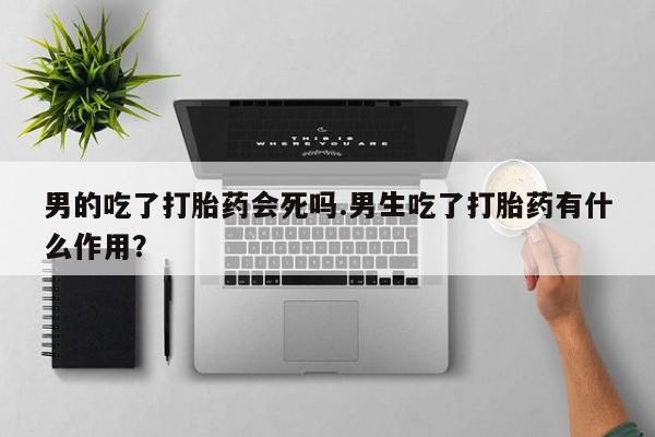 网上微信米非司酮片在线购男的吃了打胎药会死吗.男生吃了打胎药有什么作用？