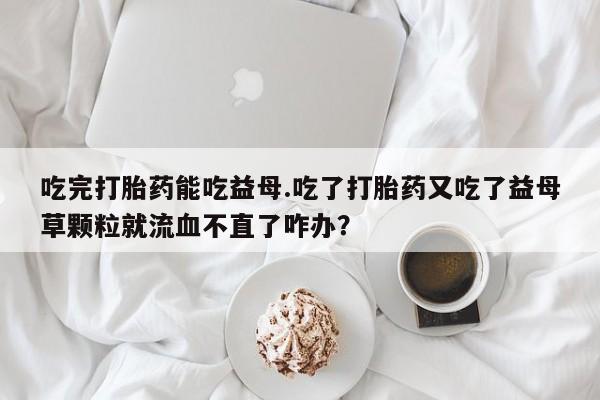网上微信米非司酮片在线购吃完打胎药能吃益母.吃了打胎药又吃了益母草颗粒就流血不直了咋办？