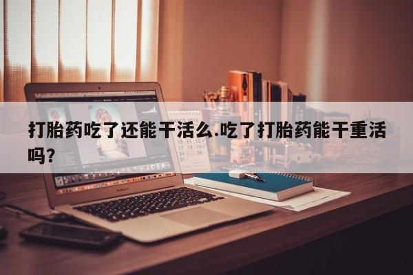 网上微信米非司酮片在线购打胎药吃了还能干活么.吃了打胎药能干重活吗？