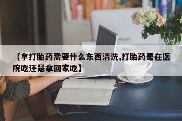 网上微信米非司酮片在线购【拿打胎药需要什么东西清洗,打胎药是在医院吃还是拿回家吃】