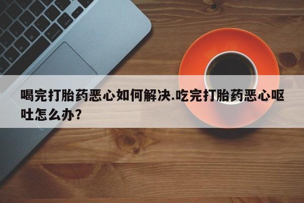 网上微信米非司酮片在线购喝完打胎药恶心如何解决.吃完打胎药恶心呕吐怎么办？