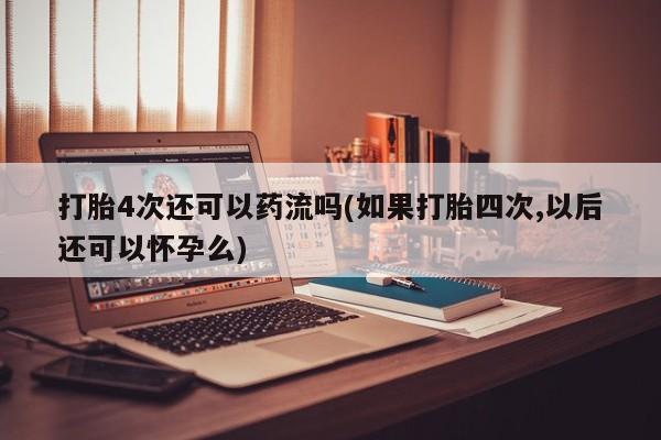 网上微信米非司酮片在线购打胎4次还可以药流吗(如果打胎四次,以后还可以怀孕么)