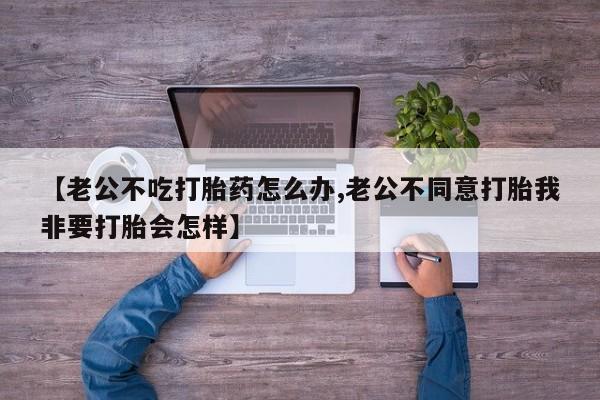 网上微信米非司酮片在线购【老公不吃打胎药怎么办,老公不同意打胎我非要打胎会怎样】