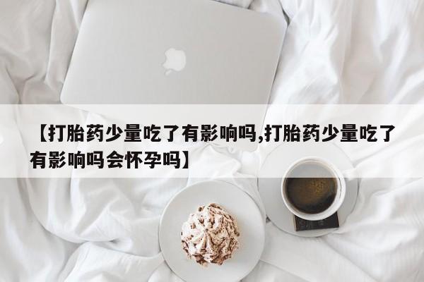 网上微信米非司酮片在线购【打胎药少量吃了有影响吗,打胎药少量吃了有影响吗会怀孕吗】