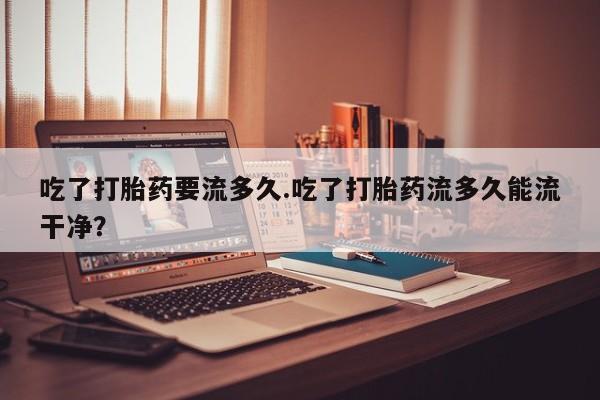 网上微信米非司酮片在线购吃了打胎药要流多久.吃了打胎药流多久能流干净？