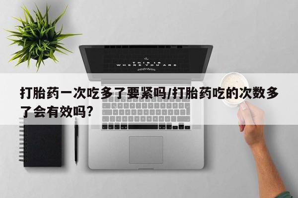 网上微信米非司酮片在线购打胎药一次吃多了要紧吗/打胎药吃的次数多了会有效吗?