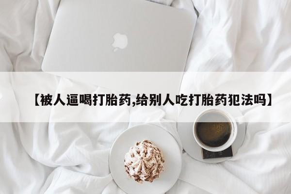 网上微信米非司酮片在线购【被人逼喝打胎药,给别人吃打胎药犯法吗】
