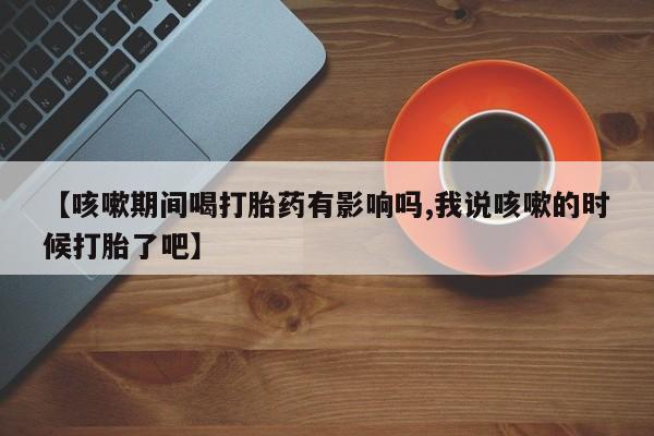 网上微信米非司酮片在线购【咳嗽期间喝打胎药有影响吗,我说咳嗽的时候打胎了吧】