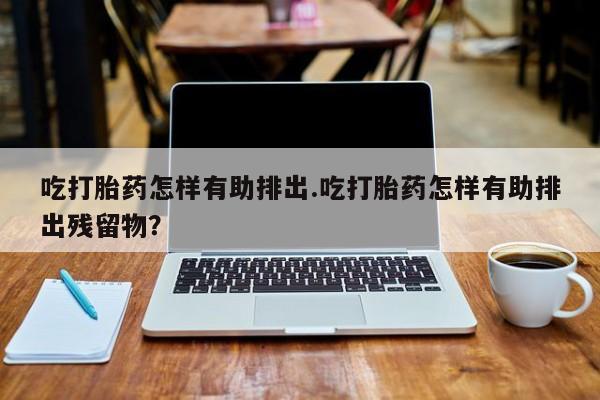 网上微信米非司酮片在线购吃打胎药怎样有助排出.吃打胎药怎样有助排出残留物？