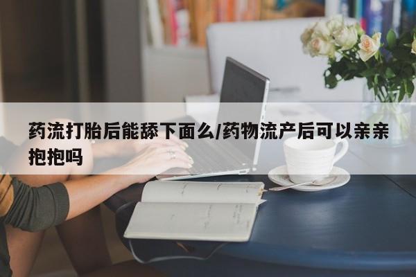 网上微信米非司酮片在线购药流打胎后能舔下面么/药物流产后可以亲亲抱抱吗