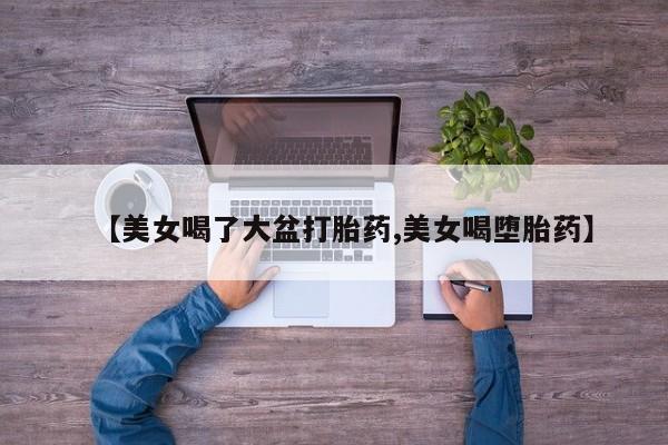 网上微信米非司酮片在线购【美女喝了大盆打胎药,美女喝堕胎药】