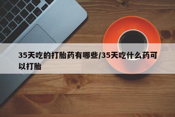 网上微信米非司酮片在线购35天吃的打胎药有哪些/35天吃什么药可以打胎