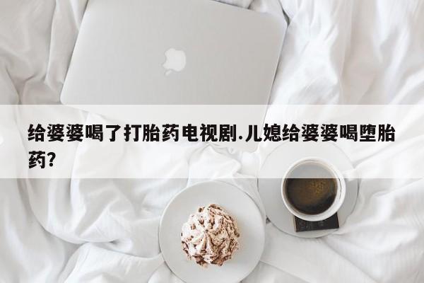 网上微信米非司酮片在线购给婆婆喝了打胎药电视剧.儿媳给婆婆喝堕胎药？