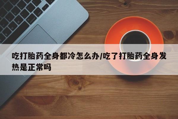 网上微信米非司酮片在线购吃打胎药全身都冷怎么办/吃了打胎药全身发热是正常吗