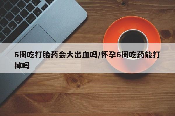 网上微信米非司酮片在线购6周吃打胎药会大出血吗/怀孕6周吃药能打掉吗