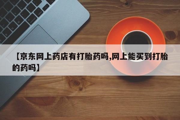 网上微信米非司酮片在线购【京东网上药店有打胎药吗,网上能买到打胎的药吗】
