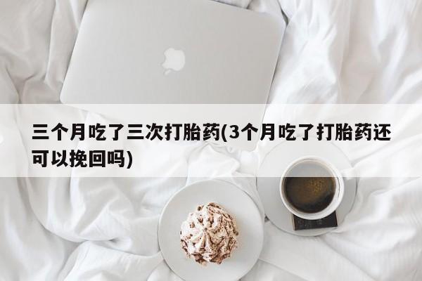 网上微信米非司酮片在线购三个月吃了三次打胎药(3个月吃了打胎药还可以挽回吗)