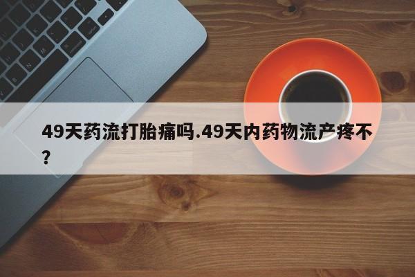 网上微信米非司酮片在线购49天药流打胎痛吗.49天内药物流产疼不？