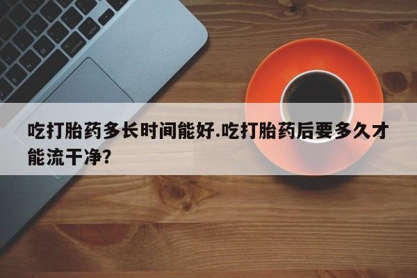 网上微信米非司酮片在线购吃打胎药多长时间能好.吃打胎药后要多久才能流干净？