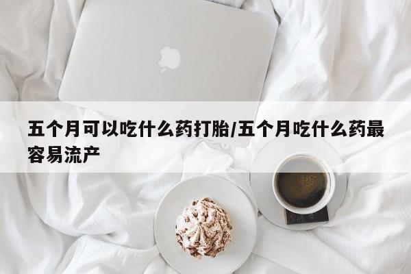 网上微信米非司酮片在线购五个月可以吃什么药打胎/五个月吃什么药最容易流产