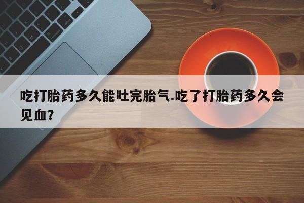 网上微信米非司酮片在线购吃打胎药多久能吐完胎气.吃了打胎药多久会见血？