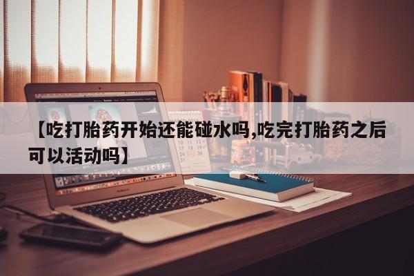 网上微信米非司酮片在线购【吃打胎药开始还能碰水吗,吃完打胎药之后可以活动吗】