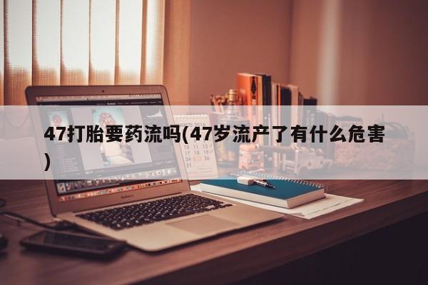 网上微信米非司酮片在线购47打胎要药流吗(47岁流产了有什么危害)