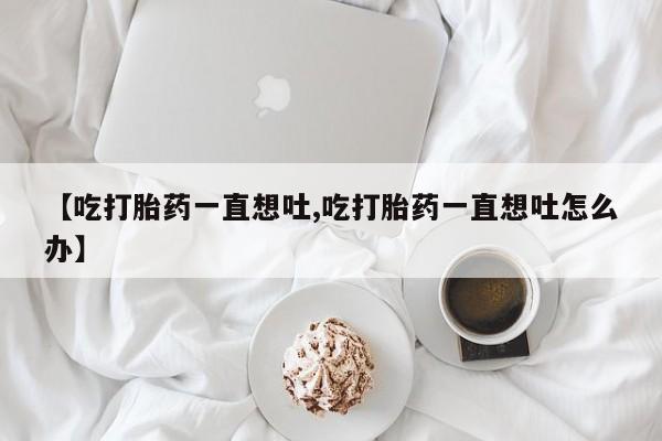 网上微信米非司酮片在线购【吃打胎药一直想吐,吃打胎药一直想吐怎么办】