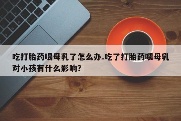 网上微信米非司酮片在线购吃打胎药喂母乳了怎么办.吃了打胎药喂母乳对小孩有什么影响？
