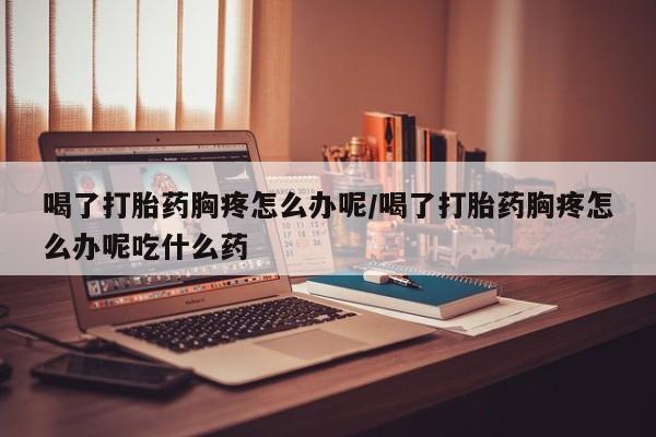 网上微信米非司酮片在线购喝了打胎药胸疼怎么办呢/喝了打胎药胸疼怎么办呢吃什么药