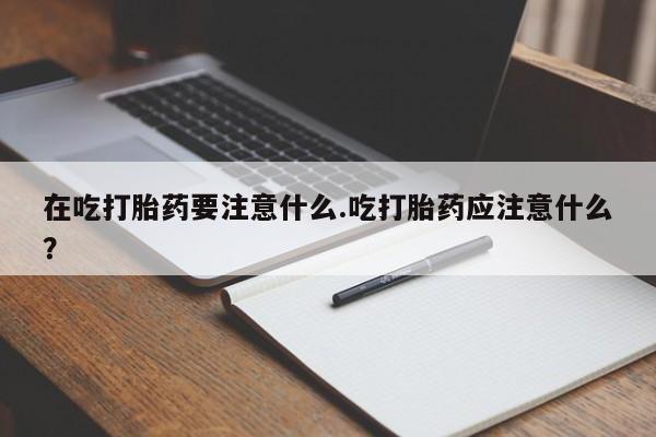 网上微信米非司酮片在线购在吃打胎药要注意什么.吃打胎药应注意什么？
