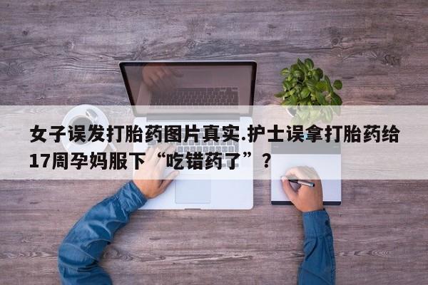 网上微信米非司酮片在线购女子误发打胎药图片真实.护士误拿打胎药给17周孕妈服下“吃错药了”？