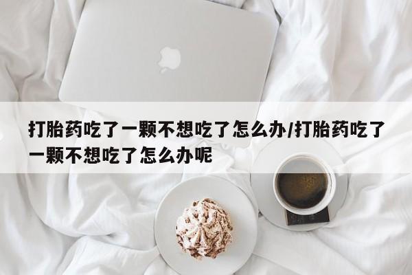 网上微信米非司酮片在线购打胎药吃了一颗不想吃了怎么办/打胎药吃了一颗不想吃了怎么办呢