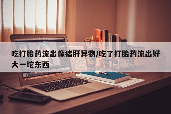 网上微信米非司酮片在线购吃打胎药流出像猪肝异物/吃了打胎药流出好大一坨东西