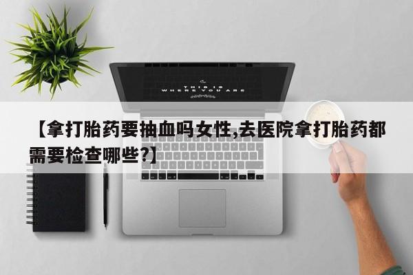 网上微信米非司酮片在线购【拿打胎药要抽血吗女性,去医院拿打胎药都需要检查哪些?】