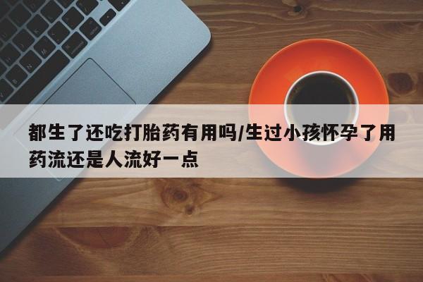 网上微信米非司酮片在线购都生了还吃打胎药有用吗/生过小孩怀孕了用药流还是人流好一点